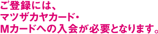ご登録には、マツザカヤカード・Ｍカードへの入会が必要となります。