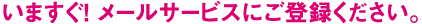 いますぐ！ メールサービスにご登録ください。