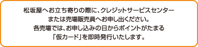 松坂屋へお立ち寄りの際に、クレジットサービスセンターまたは売場販売員へお申し出ください。 各売場では、お申し込みの日からポイントがたまる「仮カード」を即時発行いたします。