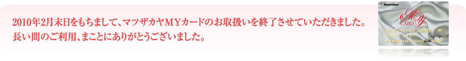 2010年2月末日をもちまして、マツザカヤMYカードのお取扱いを終了させていただきました。長い間のご利用、まことにありがとうございました。