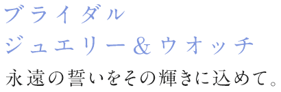 ブライダルジュエリー＆ウォッチ 永遠の誓いをその輝きに込めて