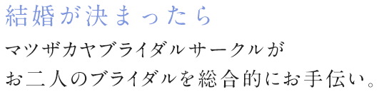 結婚が決まったら マツザカヤブライダルサークルがお二人のブライダルを総合的にお手伝い。