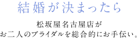 結婚が決まったら マツザカヤブライダルサークルがお二人のブライダルを総合的にお手伝い。