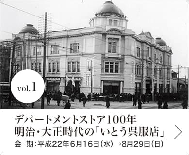 vol.1 デパートメントストア100年　明治・大正時代の「いとう呉服店」 会期：平成22年６月16日(水)〜8月29日(日)