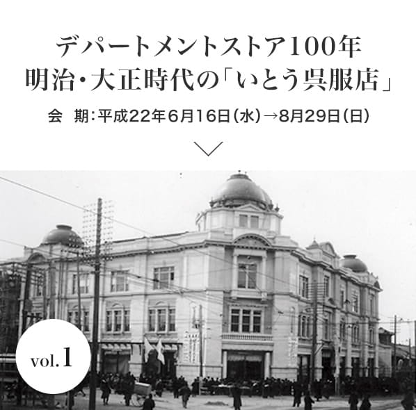 vol.1 デパートメントストア100年　明治・大正時代の「いとう呉服店」 会期：平成22年６月16日(水)〜8月29日(日)