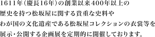 一六一一年（慶長十六年）の創業以来四〇〇年以上の歴史を持つ松坂屋に関する貴重な史料やわが国の文化遺産である松坂屋コレクションの衣裳等を展示・公開する企画展を定期的に開催しております。