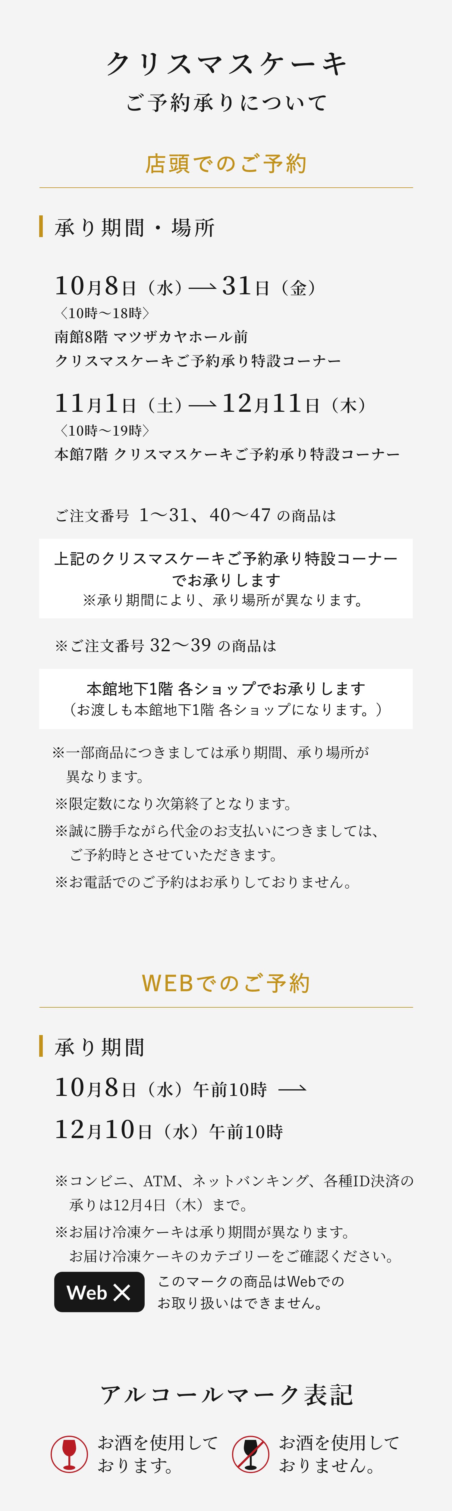 クリスマスケーキご予約承りについて 店頭でのご予約 承り期間・場所10月8日（水）→31日（金）〈10時〜18時〉南館8階1F クリスマスケーキご予約承り特設コーナー ご注文番号  1〜31、40〜47 の商品は上記のクリスマスケーキご予約承り特設コーナーでお承りします ※ご注文番号 32〜39 の商品は本館地下1階 各ショップでお承りします（お渡しも本館地下1階 各ショップになります。）※一部商品につきましては承り期間、承り場所が異なります。※限定数になり次第終了となります。※誠に勝手ながら代金のお支払いにつきましては、ご予約時とさせていただきます。※お電話でのご予約はお承りしておりません。 WEBでのご予約 承り期間10月8日（水）午前10時→12月10日（火）午前10時※コンビニ、ATM、ネットバンキング、各種ID決済の承りは12月4日（水）まで。※お届け冷凍ケーキは承り期間が異なります。お届け冷凍ケーキのカテゴリーをご確認ください。このマークの商品はWebでのお取り扱いはできません。アルコールマーク表記お酒を使用しております。お酒を使用しておりません。