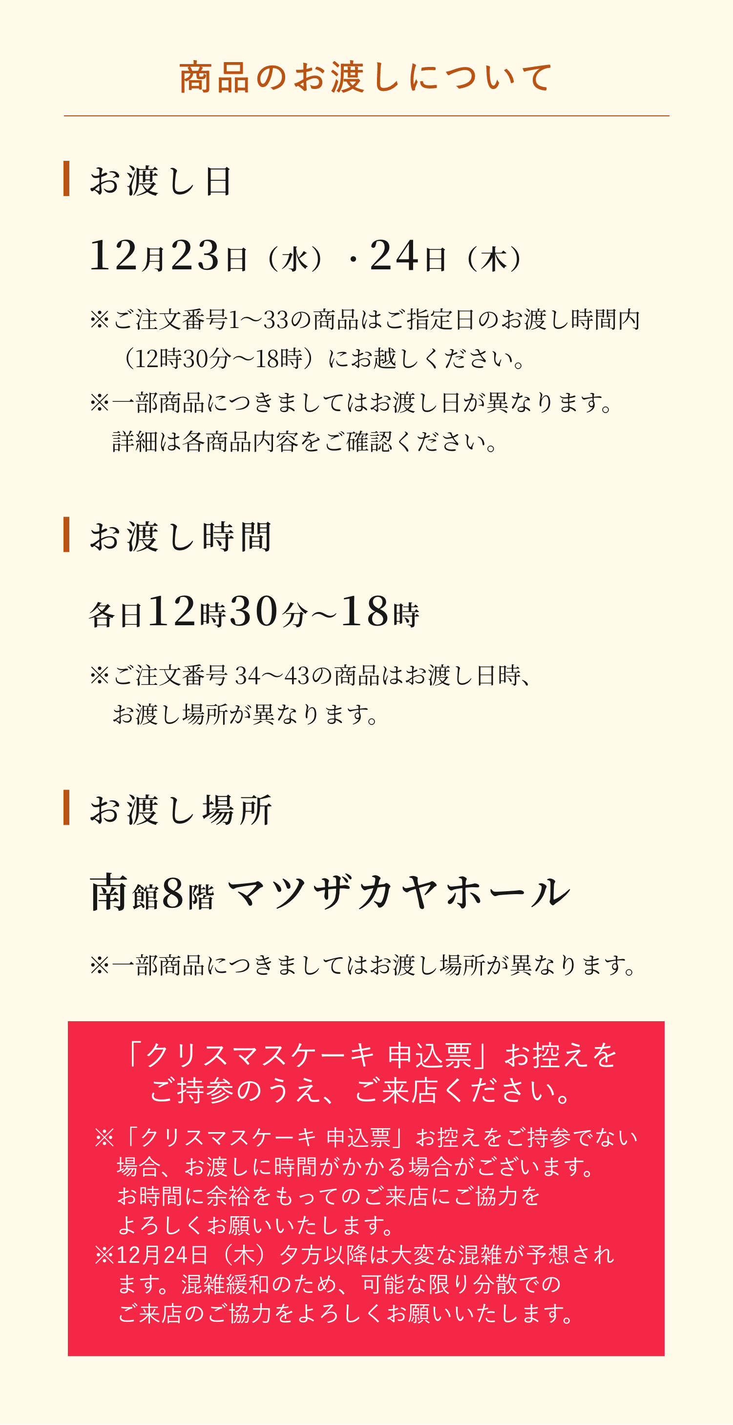 商品のお渡しについて。お渡し日は12月23日（水）・24日（木）です。（※ご注文番号1〜33の商品はご指定日のお渡し時間内（12時30分〜18時）にお越しください。※一部商品につきましてはお渡し日が異なります。詳細は各商品内容をご確認ください。）お渡し時間は各日12時30分〜18時です。（※ご注文番号 34〜43の商品はお渡し日時、お渡し場所が異なります。）お渡し場所は南館8階 マツザカヤホールです。※一部商品につきましてはお渡し場所が異なります。「クリスマスケーキ 申込票」お控えをご持参のうえ、ご来店ください。※「クリスマスケーキ 申込票」お控えをご持参でない場合、お渡しに時間がかかる場合がございます。お時間に余裕をもってのご来店にご協力をよろしくお願いいたします。　よろしくお願いいたします。※12月24日（木）夕方以降は大変な混雑が予想されます。混雑緩和のため、可能な限り分散でのご来店のご協力をよろしくお願いいたします。