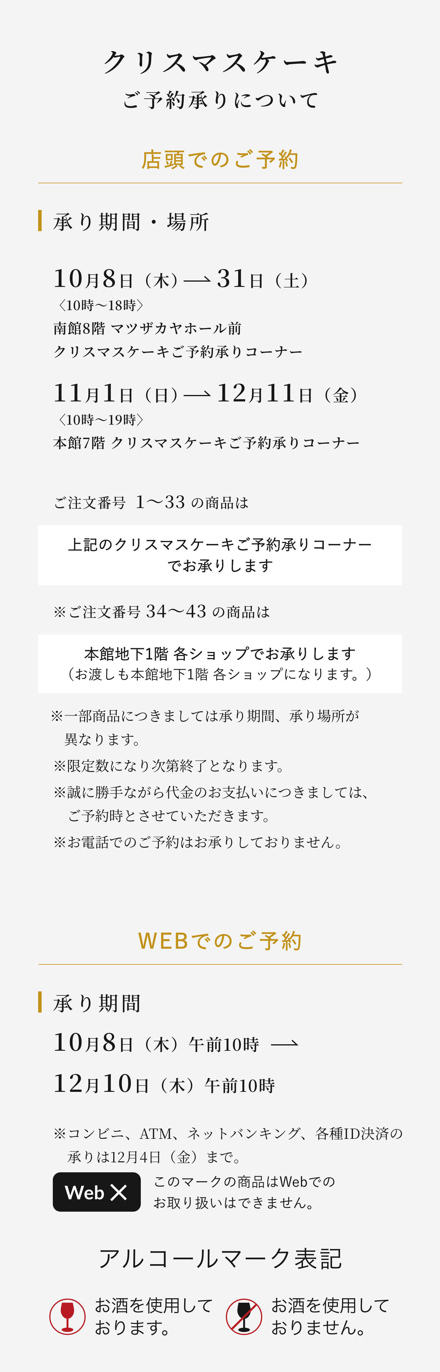 クリスマスケーキご予約承りについて 店頭でのご予約 承り期間・場所10月8日（木）→31日（土）〈10時〜18時〉南館8階1F クリスマスケーキご予約承り特設コーナー 11月1日（日）→12月11日（金）〈10時〜19時〉本館7階 クリスマスケーキご予約承りコーナー ご注文番号  1〜31の商品は上記のクリスマスケーキご予約承りコーナーでお承りします ※ご注文番号 34〜43 の商品は本館地下1階 各ショップでお承りします（お渡しも本館地下1階 各ショップになります。）※一部商品につきましては承り期間、承り場所が異なります。※限定数になり次第終了となります。※誠に勝手ながら代金のお支払いにつきましては、ご予約時とさせていただきます。※お電話でのご予約はお承りしておりません。 WEBでのご予約 承り期間10月8日（木）午前10時→ 12月10日（木）午前10時 ※コンビニ、ATM、ネットバンキング、各種ID決済の承りは12月4日（金）まで。このマークの商品はWebでのお取り扱いはできません。アルコールマーク表記お酒を使用しております。お酒を使用しておりません。