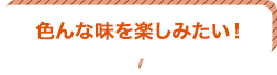 色んな味を楽しみたい！