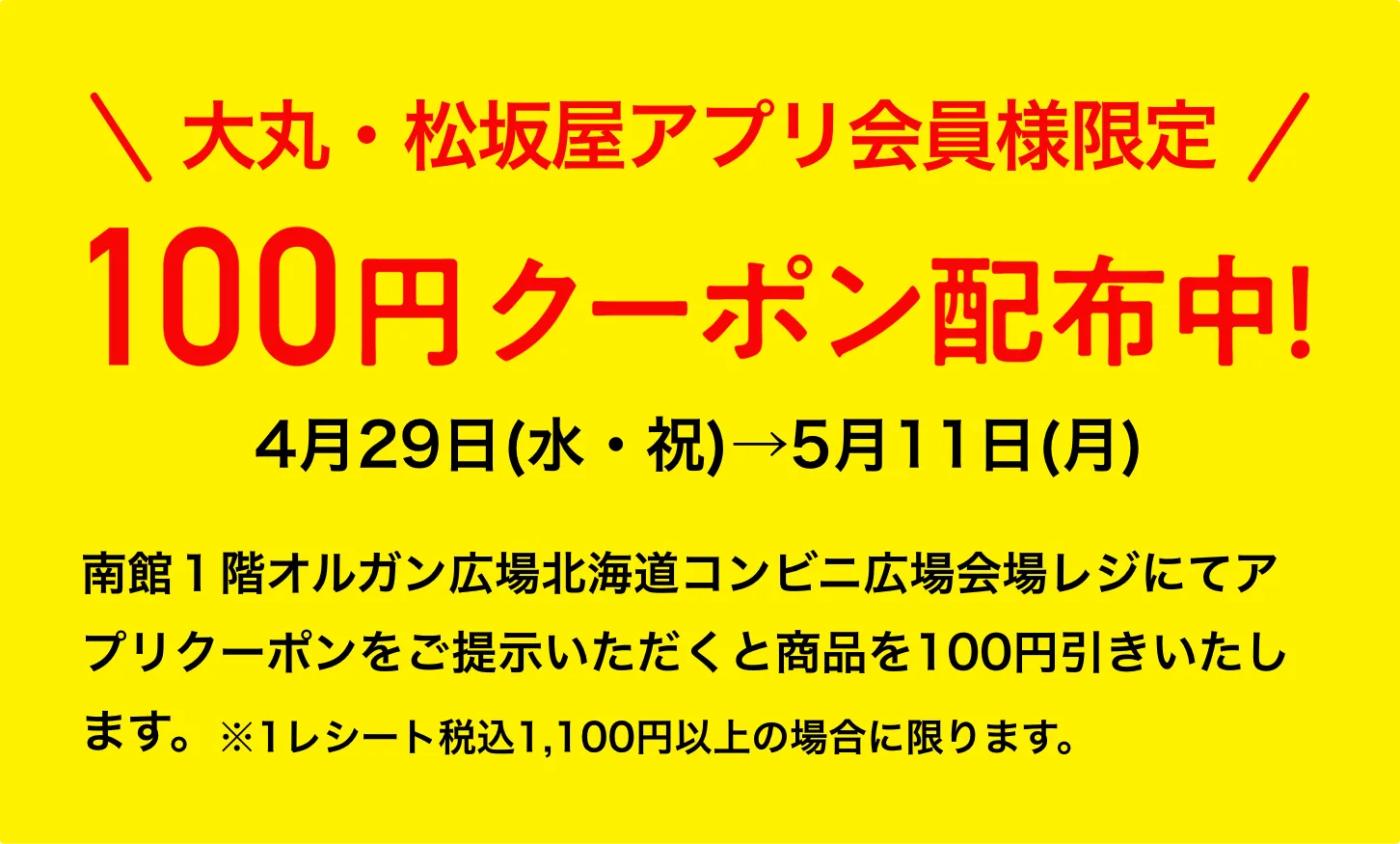 大丸・松坂屋アプリ会員様限定、南館1階オルガン広場で使える100円クーポン配布中！ 4月29日(水・祝)から5月11日(月)の期間中、南館1階オルガン広場北海道コンビニ広場会場レジにてアプリクーポンをご提示いただくと商品を100円引きいたします。※1レシート税込1,100円以上の場合に限ります。