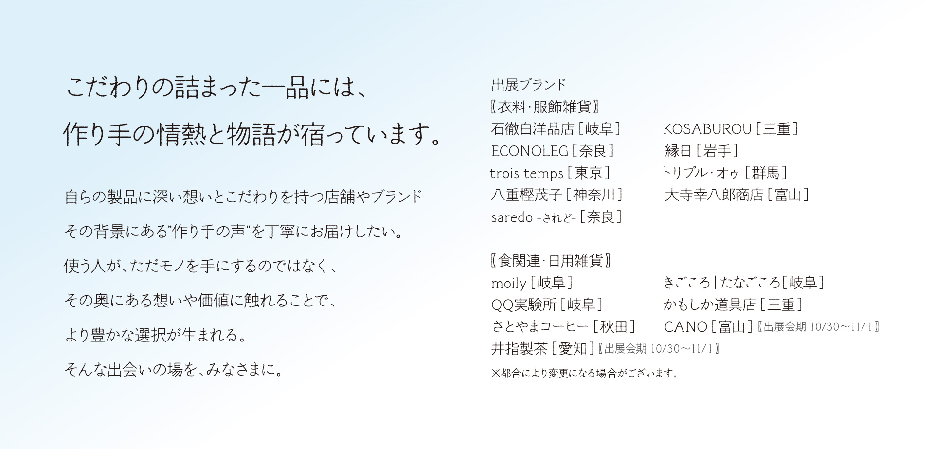 出展ブランド 【衣料・服飾雑貨】 石徹白洋品店 ［岐阜］　　　KOSABUROU ［三重］  ECONOLEG ［奈良］　　　　縁日 ［岩手］ トリプル・オゥ ［群馬］　　　　trois temps ［東京］　 八重樫茂子 ［神奈川］　　　大寺幸八郎商店 ［富山］　 saredo -されど- ［奈良］  【食関連・日用雑貨】 moily ［岐阜］　　　　　　　きごころ｜たなごころ［岐阜］ QQ実験所 ［岐阜］　　　　　かもしか道具店 ［三重］ さとやまコーヒー ［秋田］　　CANO ［富山］【出展会期 10/30～11/１】 井指製茶 ［愛知］【出展会期 10/30～11/１】 ※都合により変更になる場合がございます。