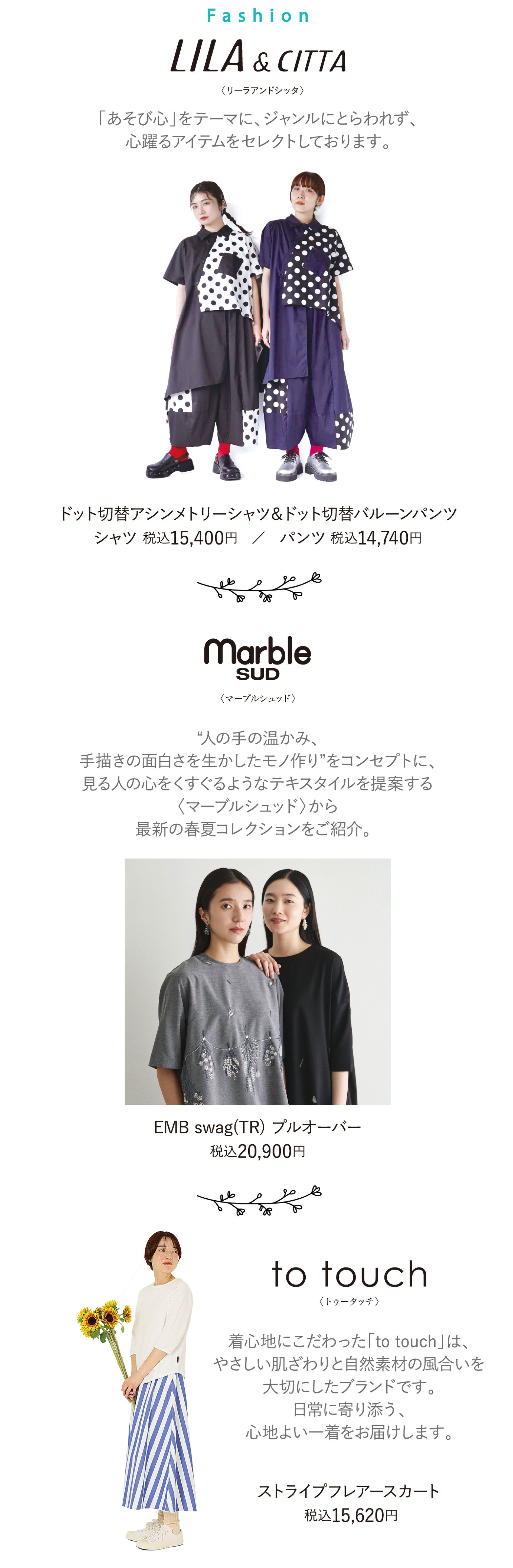<ファッション>■リーラアンドシッタ：「あそび心を」テーマにジャンルにとらわれず心躍るアイテムをセレクトしております。／ドット切替アシンメトリーシャツ税込15,400円など。■マーブルシュッド：人の温かみ、手描きの面白さを生かしたモノ作りをコンセプトに提案する最新の春夏コレクションをご紹介。プルオーバー税込20,900円など■トゥータッチ：優しい肌ざわりと自然素材の風合いを大切にしたブランド。ストライプフレアスカート税込15,620円など