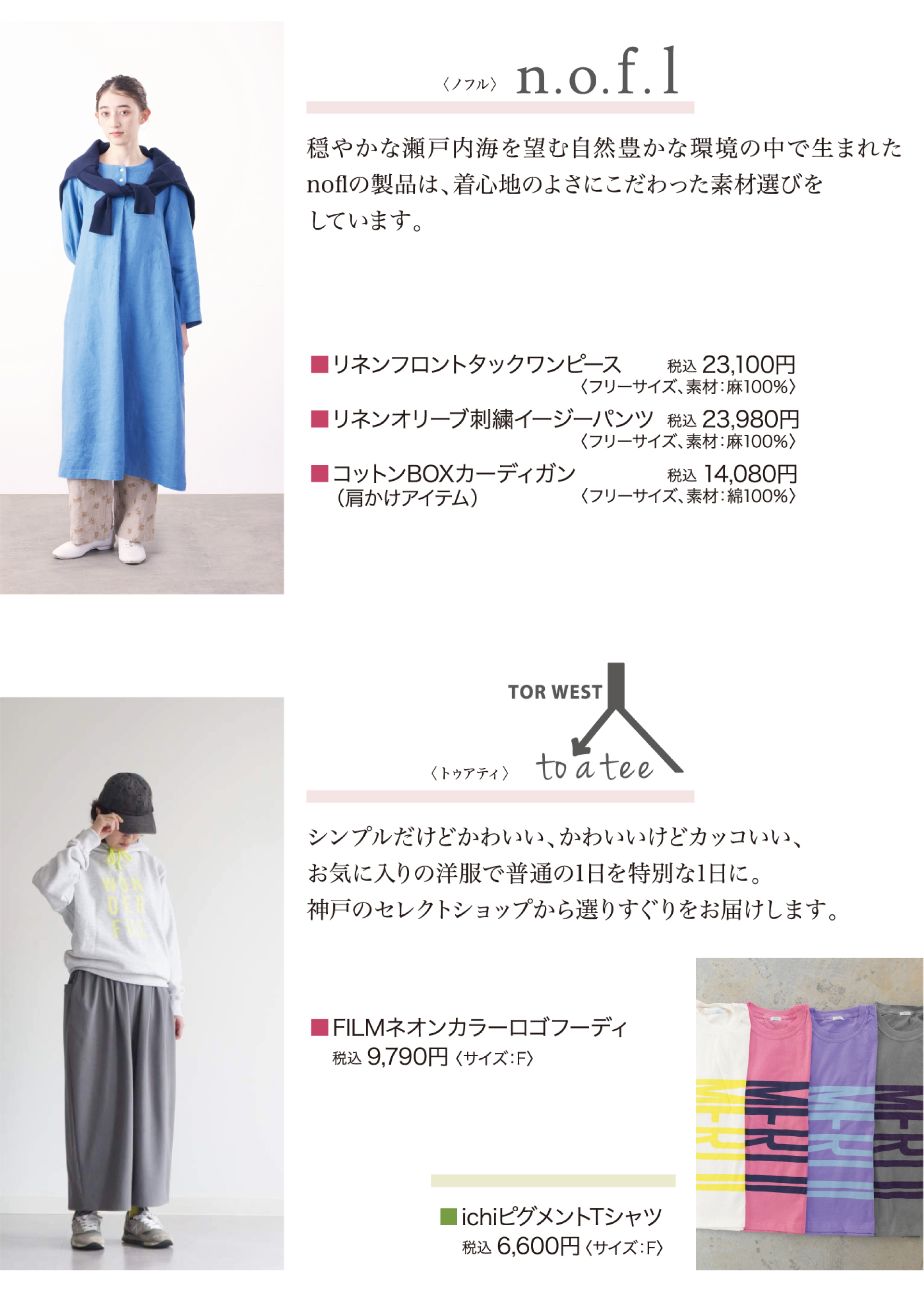 ノフル・・・穏やかな瀬戸内海を望む自然豊かな環境の中で生まれたnoflの製品は、着心地のよさにこだわった素材選びをしています。商品一例：リネンフロントタックワンピース：税込23,100円など。　トゥアティ・・・シンプルだけど、かわいい、かわいいけどかっこいい、お気に入りの洋服で普通の日の1日を特別な1日に。神戸のセレクトショップから選りすぐりをお届けします。商品一例：FILMネオンカラーロゴフーディ税込9,790円