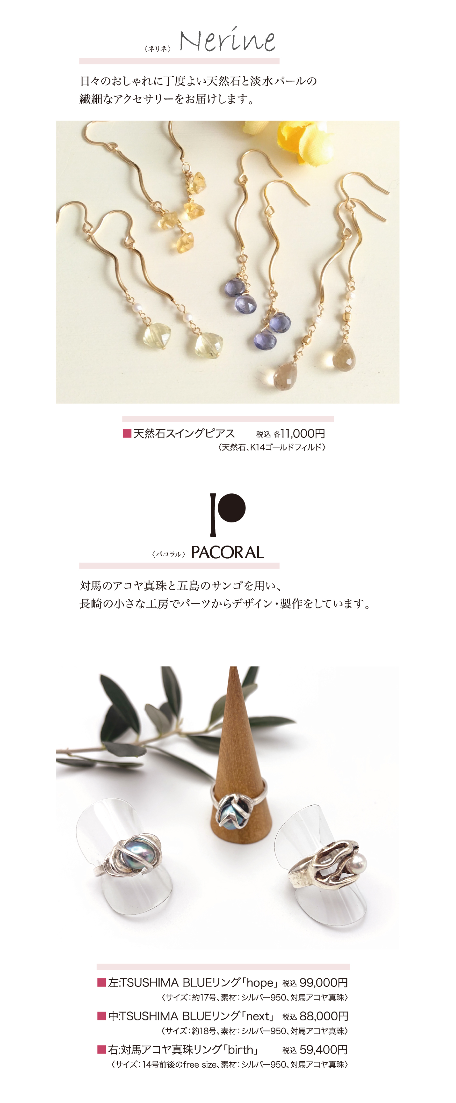 ネリネ・・・日々のおしゃれに丁度よい天然石と淡水パールの繊細なアクセサリーをお届けします。商品一例：天然石スイングピアス：税込11,000円／パコラル・・・対馬のアコヤ真珠と五島のサンゴを用い、長崎の小さな工房でパーツからデザイン・製作をしています。商品一例：TSUSHIMABLUEリング「hope」税込99,000円