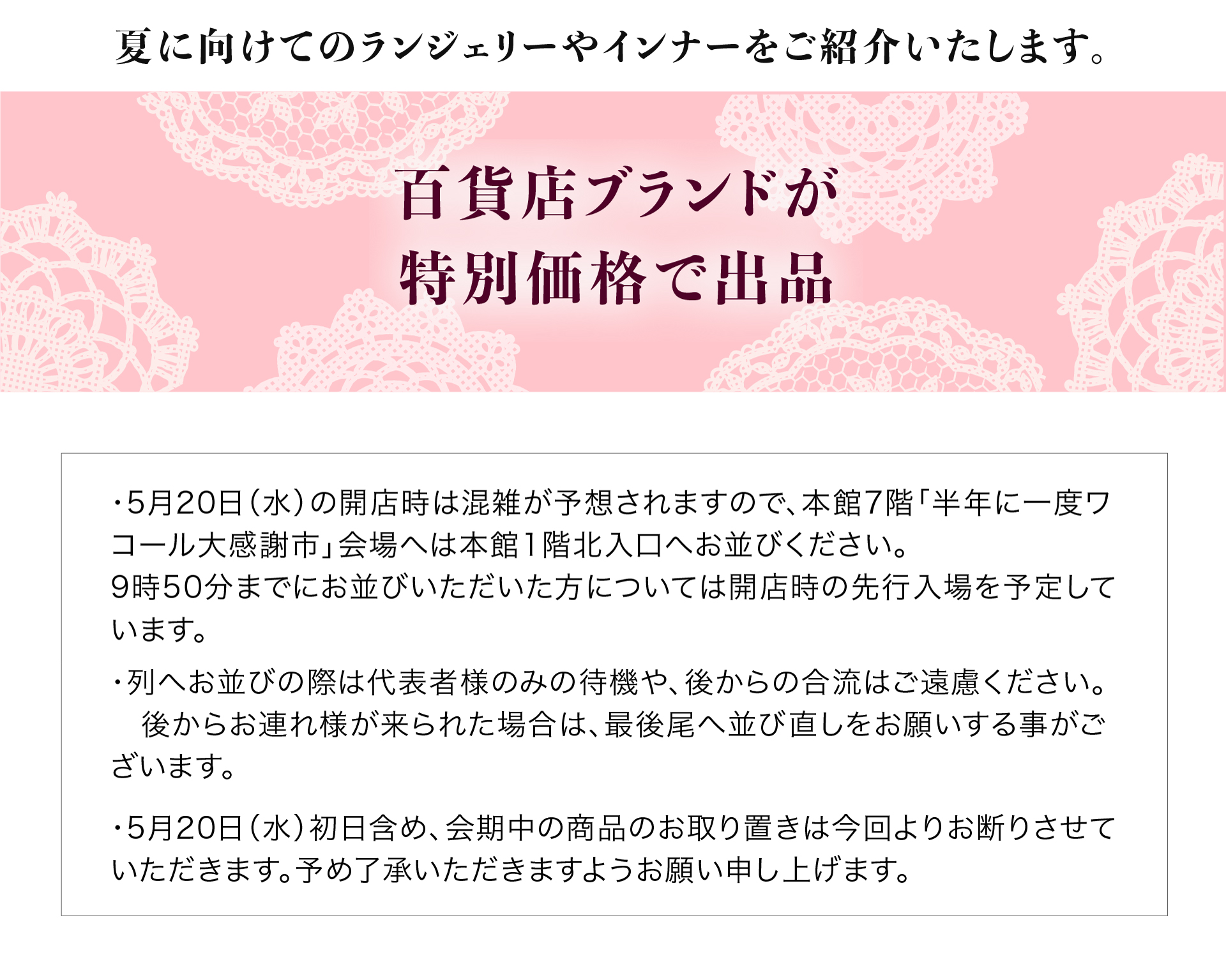 百貨店ブランドが特別価格で出品。・5月20日（水）の開店時は混雑が予想されますので、本館7階「半年に一度ワコール大感謝市」会場へは本館1階北入口へお並びください。9時50分までにお並びいただいた方については開店時の先行入場を予定しています。
・列へお並びの際は代表者様のみの待機や、後からの合流はご遠慮ください。　後からお連れ様が来られた場合は、最後尾へ並び直しをお願いする事がございます。・5月20日（水）初日含め、会期中の商品のお取り置きは今回よりお断りさせていただきます。予め了承いただきますようお願い申し上げます。