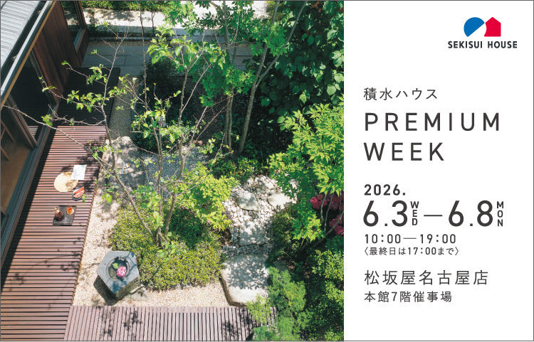 積水ハウス PREMIUM WEEK 2026.6.3WED  ─6.8MON 10：00─19：00〈最終日は17：00まで〉松坂屋名古屋店本館7階催事場〈最終日は17：00まで〉