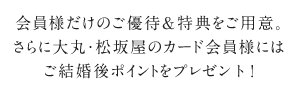 会員様だけのご優待＆特典をご用意。さらに大丸・松坂屋のカード会員様にはご結婚後ポイントをプレゼント！