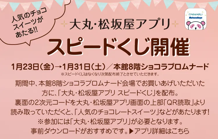 人気のチョコスイーツがあたる!! 大丸・松坂屋アプリ スピードくじ開催 開催期間:1月23日(金)→1月31日(土) 会場:本館8階ショコラプロムナード 備考:スピードくじはなくなり次第配布終了とさせていただきます。 詳細:期間中、本館8階ショコラプロムナード会場でお買い上げいただいた方に「大丸・松坂屋アプリ スピードくじ」を配布。裏面の2次元コードを大丸・松坂屋アプリ画面の上部「QR読取」より読み取っていただくと「人気のチョコレートスイーツ」などがあたります! ※参加には「大丸・松坂屋アプリ」が必要となります。事前ダウンロードがおすすめです。 アプリ詳細はこのリンクバーナーからご確認ください。