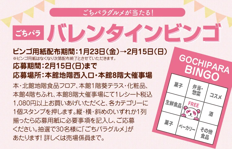 ごちパラグルメが当たる! ごちパラバレンタインビンゴ ビンゴ用紙配布期間:1月23日(金)→2月15日(日)※ビンゴ用紙はなくなり次第配布終了とさせていただきます。 応募期間:2月15日(日)まで 応募場所:本館地階西入口・本館8階大催事場 詳細:本・北館地階食品フロア、本館1階葵テラス・化粧品、本館4階ちふれ、本館8階大催事場にて1レシート税込1080円以上お買い上げいただくと、各カテゴリーに1個スタンプを押します。縦・横・斜めのいずれか1列揃ったら応募用紙に必要事項を記入し、ご応募ください。抽選で30名様に「ごちパラグルメ」があたります!詳しくは売場係員まで。