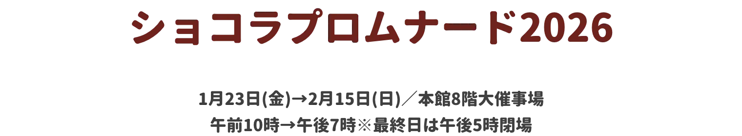ショコラプロムナード2026 1月23日(金)→2月15日(日)／本館8階大催事場 午前10時→午後7時※最終日は午後5時閉場