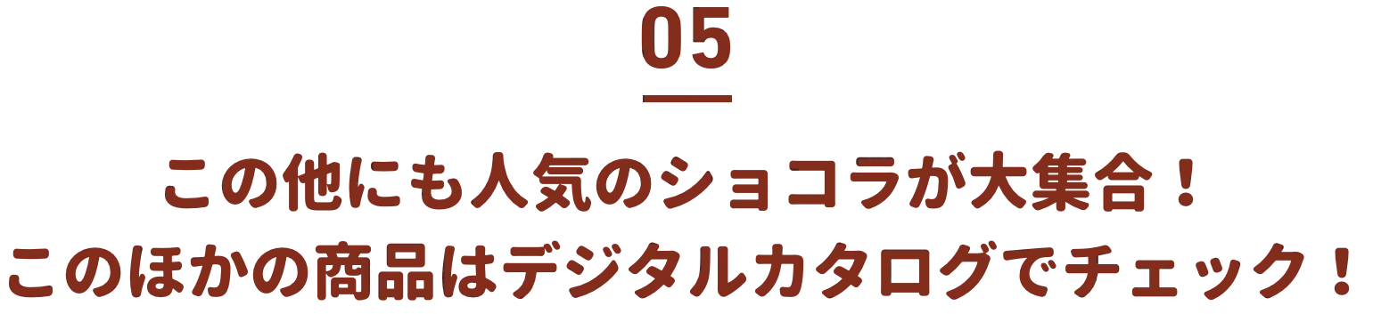 05 この他にも人気のショコラが大集合！このほかの商品はデジタルカタログでチェック！
