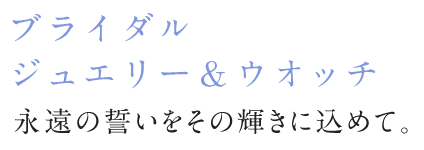 ブライダルジュエリー＆ウォッチ 永遠の誓いをその輝きに込めて