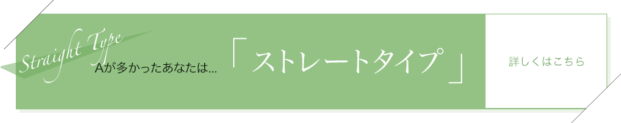 Aが多かったあなたは…「ストレートタイプ」詳しくはこちら